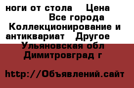 ноги от стола. › Цена ­ 12 000 - Все города Коллекционирование и антиквариат » Другое   . Ульяновская обл.,Димитровград г.